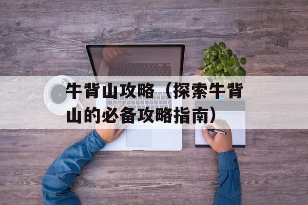 牛背山攻略（探索牛背山的必备攻略指南）-第1张图片-