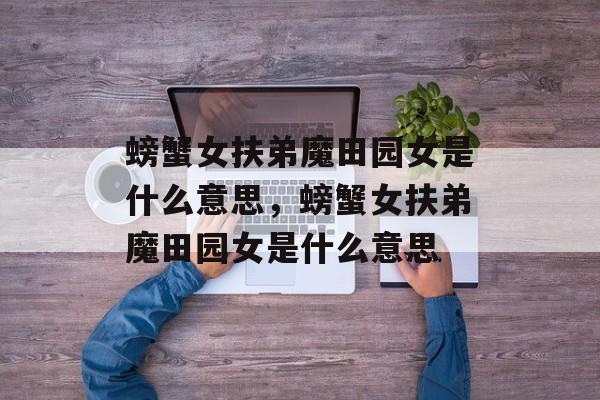 螃蟹女扶弟魔田园女是什么意思，螃蟹女扶弟魔田园女是什么意思-第1张图片-