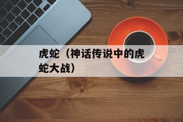 虎蛇（神话传说中的虎蛇大战）-第1张图片-