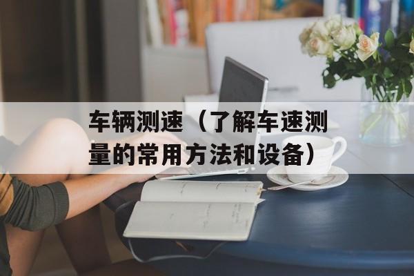 车辆测速（了解车速测量的常用方法和设备）-第1张图片-