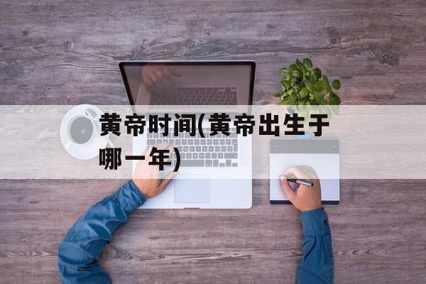 黄帝时间(黄帝出生于哪一年)-第1张图片-