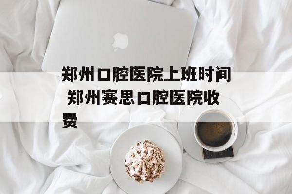 郑州口腔医院上班时间 郑州赛思口腔医院收费-第1张图片-