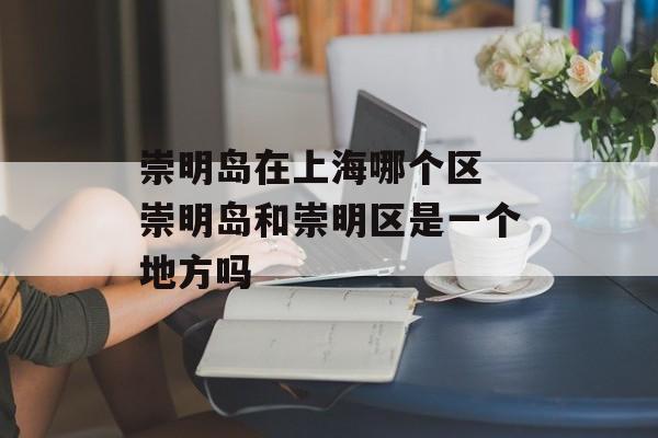 崇明岛在上海哪个区 崇明岛和崇明区是一个地方吗-第1张图片-