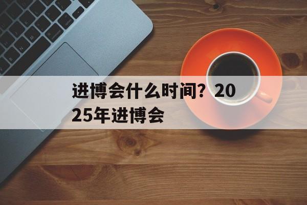进博会什么时间？2025年进博会-第1张图片-
