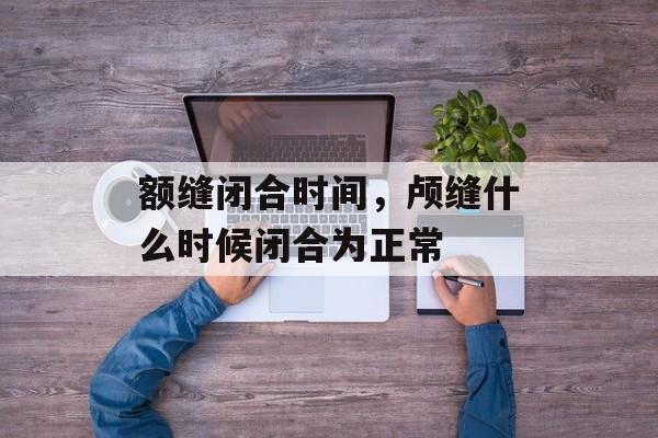 额缝闭合时间，颅缝什么时候闭合为正常-第1张图片-
