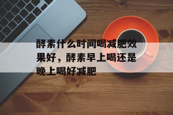 酵素什么时间喝减肥效果好，酵素早上喝还是晚上喝好减肥-第1张图片-