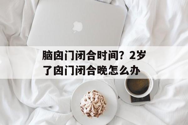 脑囟门闭合时间？2岁了囟门闭合晚怎么办-第1张图片-
