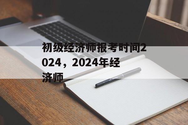 初级经济师报考时间2024，2024年经济师-第1张图片-