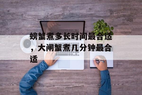 螃蟹煮多长时间最合适，大闸蟹煮几分钟最合适-第1张图片-