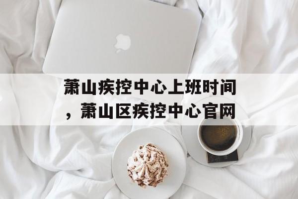 萧山疾控中心上班时间，萧山区疾控中心官网-第1张图片-