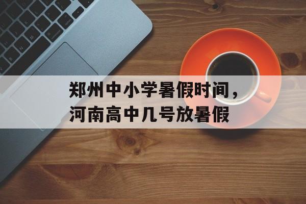 郑州中小学暑假时间，河南高中几号放暑假-第1张图片-