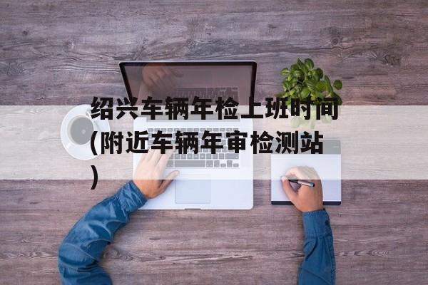 绍兴车辆年检上班时间(附近车辆年审检测站)-第1张图片-