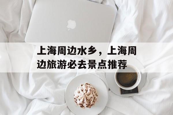 上海周边水乡，上海周边旅游必去景点推荐-第1张图片-