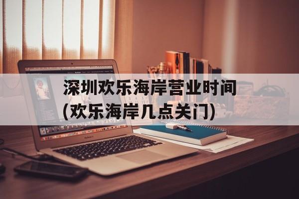 深圳欢乐海岸营业时间(欢乐海岸几点关门)-第1张图片-