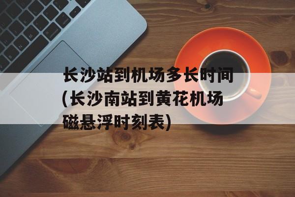 长沙站到机场多长时间(长沙南站到黄花机场磁悬浮时刻表)-第1张图片-