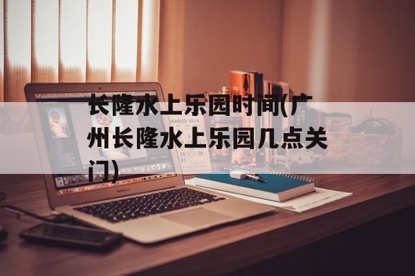 长隆水上乐园时间(广州长隆水上乐园几点关门)-第1张图片-