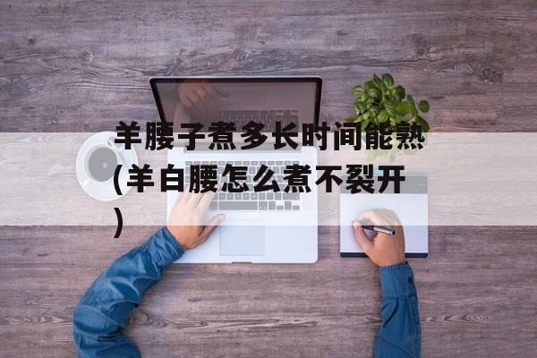 羊腰子煮多长时间能熟(羊白腰怎么煮不裂开)-第1张图片-
