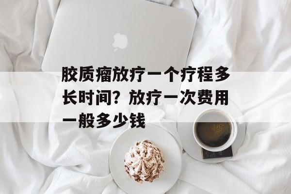 胶质瘤放疗一个疗程多长时间？放疗一次费用一般多少钱-第1张图片-