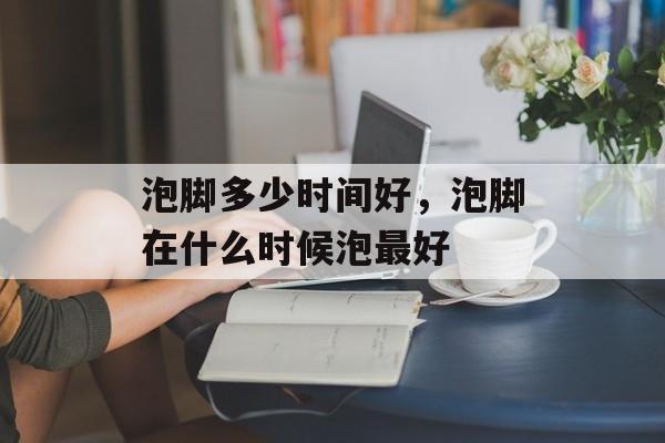 泡脚多少时间好，泡脚在什么时候泡最好-第1张图片-