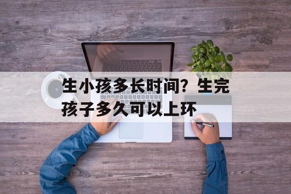 生小孩多长时间？生完孩子多久可以上环-第1张图片-