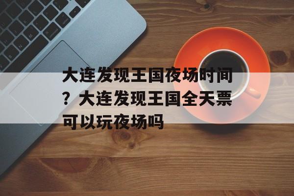 大连发现王国夜场时间？大连发现王国全天票可以玩夜场吗-第1张图片-