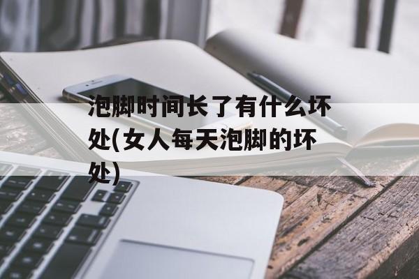 泡脚时间长了有什么坏处(女人每天泡脚的坏处)-第1张图片-