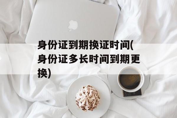 身份证到期换证时间(身份证多长时间到期更换)-第1张图片-