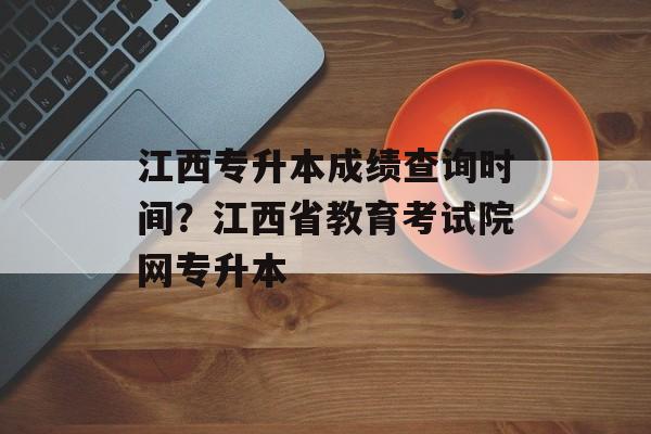 江西专升本成绩查询时间？江西省教育考试院网专升本-第1张图片-