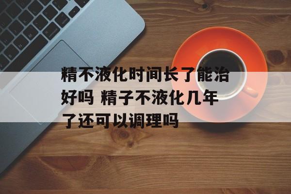 精不液化时间长了能治好吗 精子不液化几年了还可以调理吗-第1张图片-