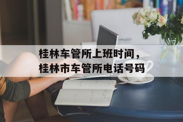 桂林车管所上班时间，桂林市车管所电话号码-第1张图片-