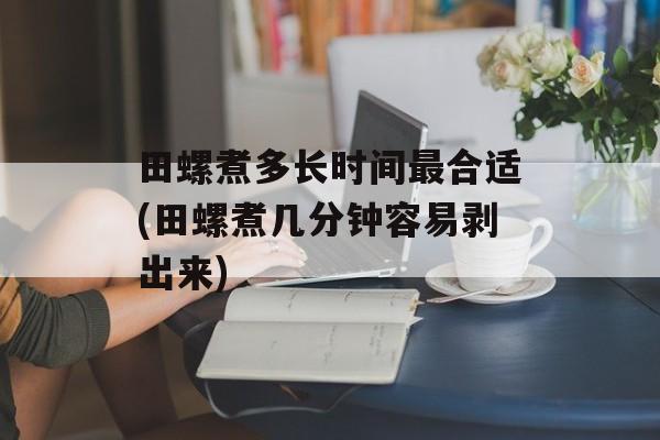 田螺煮多长时间最合适(田螺煮几分钟容易剥出来)-第1张图片-