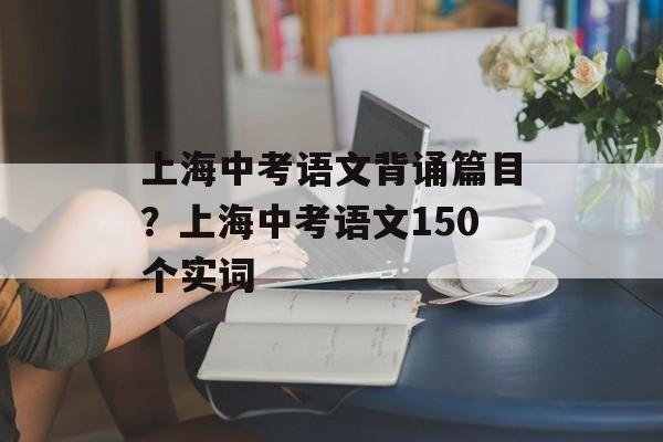 上海中考语文背诵篇目？上海中考语文150个实词-第1张图片-