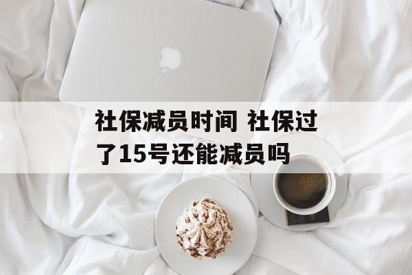 社保减员时间 社保过了15号还能减员吗-第1张图片-