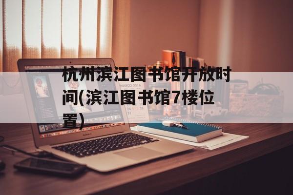 杭州滨江图书馆开放时间(滨江图书馆7楼位置)-第1张图片-