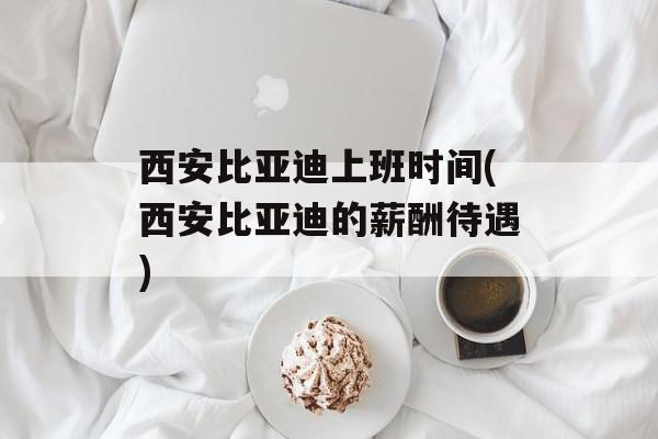 西安比亚迪上班时间(西安比亚迪的薪酬待遇)-第1张图片-