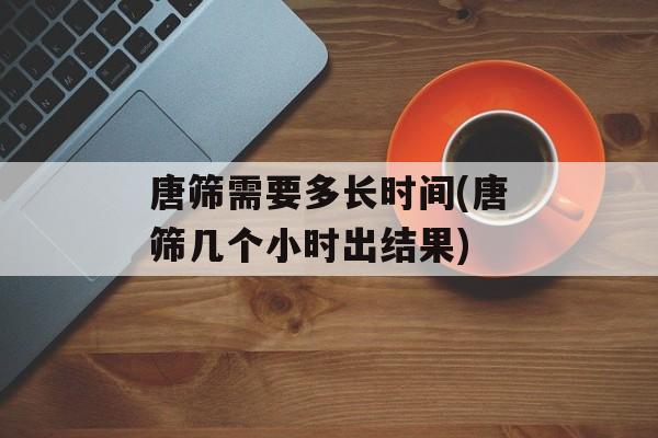 唐筛需要多长时间(唐筛几个小时出结果)-第1张图片-