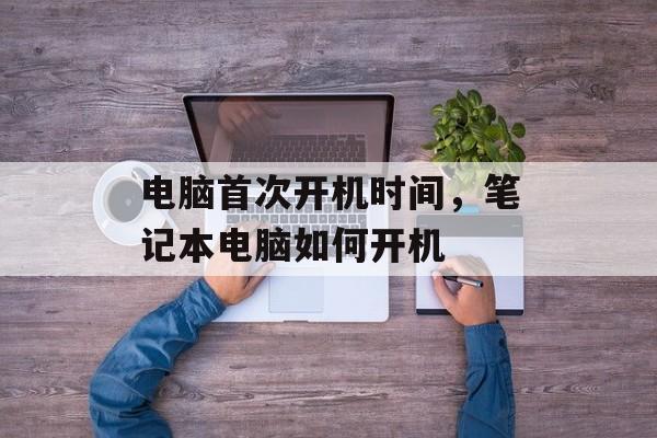 电脑首次开机时间，笔记本电脑如何开机-第1张图片-