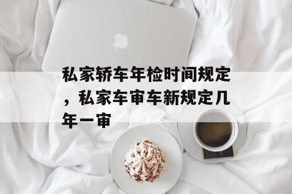 私家轿车年检时间规定，私家车审车新规定几年一审-第1张图片-