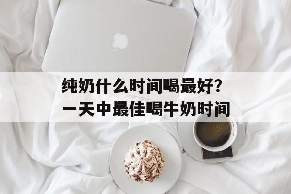 纯奶什么时间喝最好？一天中最佳喝牛奶时间-第1张图片-