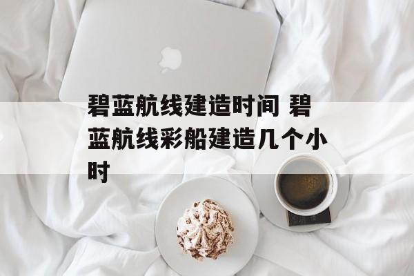 碧蓝航线建造时间 碧蓝航线彩船建造几个小时-第1张图片-