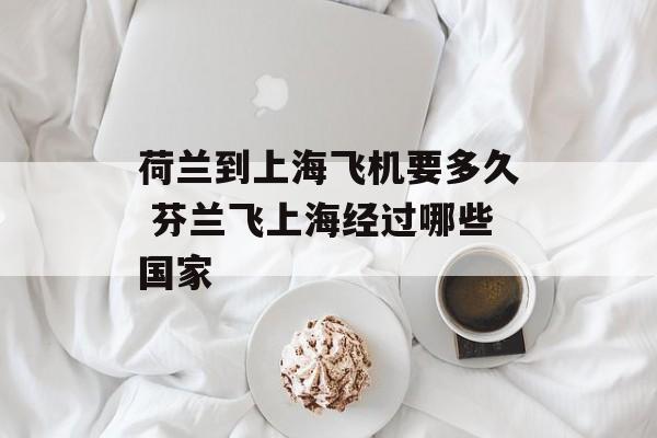 荷兰到上海飞机要多久 芬兰飞上海经过哪些国家-第1张图片-