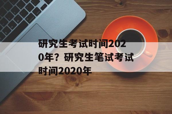 研究生考试时间2020年？研究生笔试考试时间2020年-第1张图片-