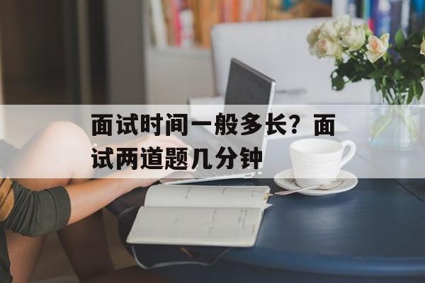 面试时间一般多长？面试两道题几分钟-第1张图片-