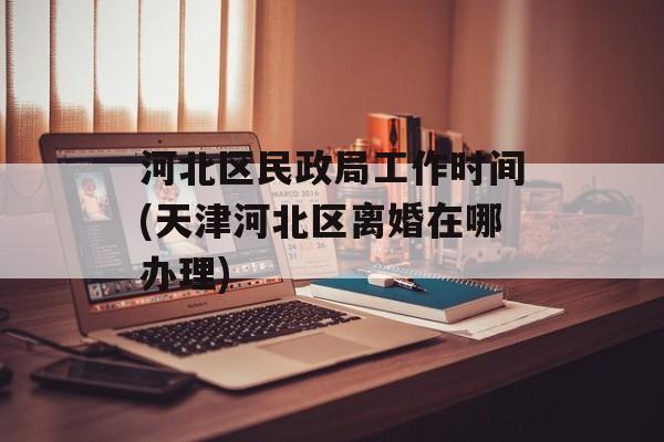 河北区民政局工作时间(天津河北区离婚在哪办理)-第1张图片-