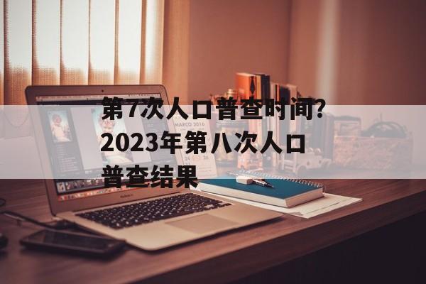 第7次人口普查时间？2023年第八次人口普查结果-第1张图片-
