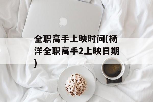 全职高手上映时间(杨洋全职高手2上映日期)-第1张图片-