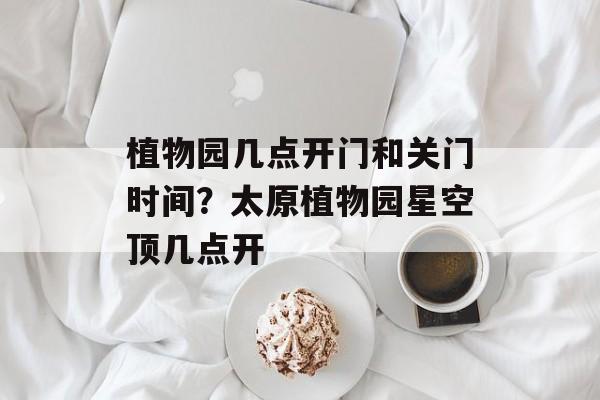 植物园几点开门和关门时间？太原植物园星空顶几点开-第1张图片-