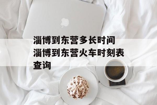淄博到东营多长时间 淄博到东营火车时刻表查询-第1张图片-