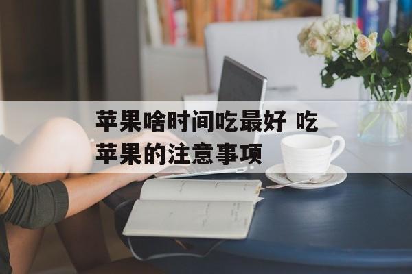 苹果啥时间吃最好 吃苹果的注意事项-第1张图片-