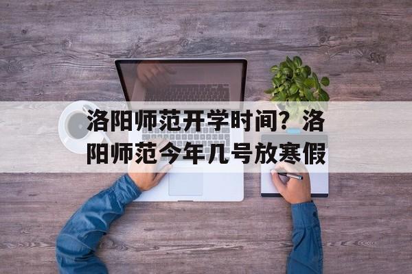 洛阳师范开学时间？洛阳师范今年几号放寒假-第1张图片-